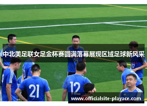 中北美足联女足金杯赛圆满落幕展现区域足球新风采